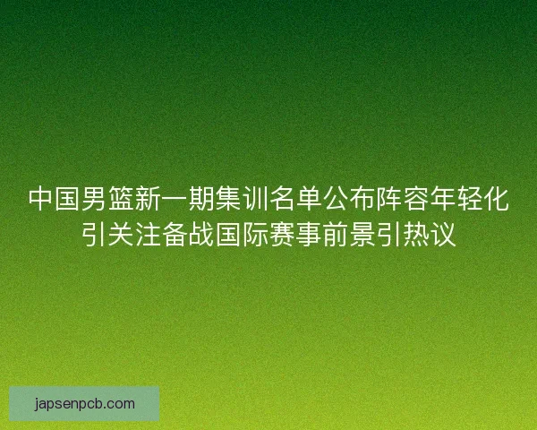 中国男篮新一期集训名单公布阵容年轻化引关注备战国际赛事前景引热议
