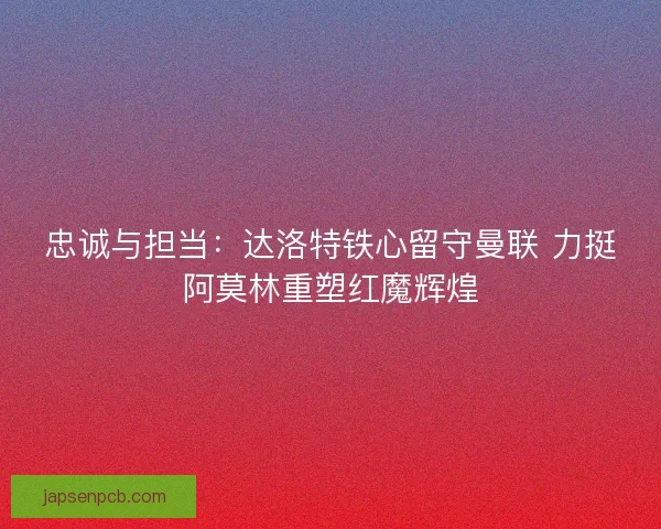 忠诚与担当：达洛特铁心留守曼联 力挺阿莫林重塑红魔辉煌