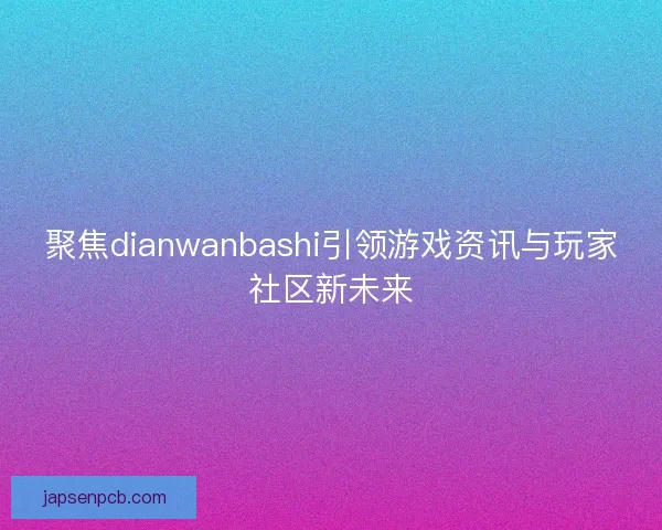 聚焦dianwanbashi引领游戏资讯与玩家社区新未来