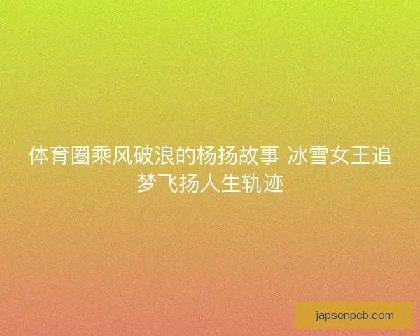体育圈乘风破浪的杨扬故事 冰雪女王追梦飞扬人生轨迹 体育圈乘风破浪的杨扬故事 冰雪女王追梦飞扬人生轨迹