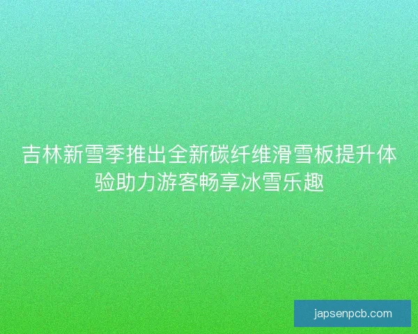 吉林新雪季推出全新碳纤维滑雪板提升体验助力游客畅享冰雪乐趣