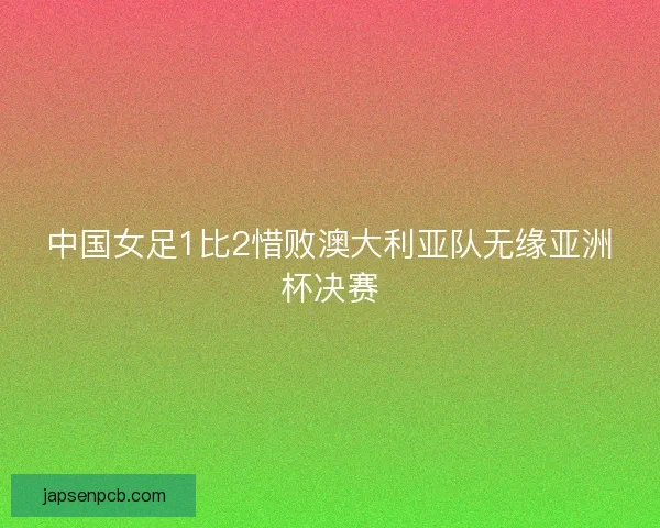 中国女足1比2惜败澳大利亚队无缘亚洲杯决赛 中国女足1比2惜败澳大利亚队无缘亚洲杯决赛