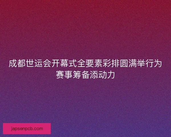 成都世运会开幕式全要素彩排圆满举行为赛事筹备添动力 成都世运会开幕式全要素彩排圆满举行为赛事筹备添动力