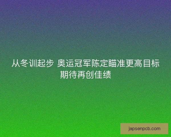 从冬训起步 奥运冠军陈定瞄准更高目标期待再创佳绩 从冬训起步 奥运冠军陈定瞄准更高目标期待再创佳绩