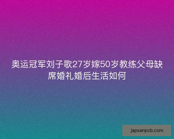 奥运冠军刘子歌27岁嫁50岁教练父母缺席婚礼婚后生活如何