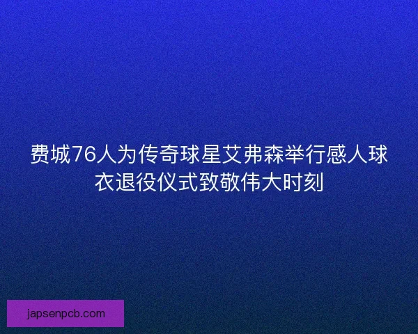 费城76人为传奇球星艾弗森举行感人球衣退役仪式致敬伟大时刻 费城76人为传奇球星艾弗森举行感人球衣退役仪式致敬伟大时刻