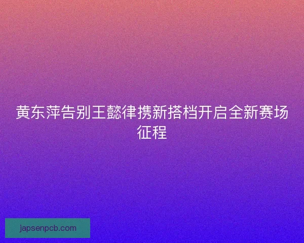 黄东萍告别王懿律携新搭档开启全新赛场征程 黄东萍告别王懿律携新搭档开启全新赛场征程