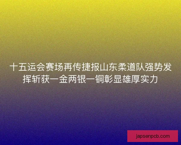 十五运会赛场再传捷报山东柔道队强势发挥斩获一金两银一铜彰显雄厚实力