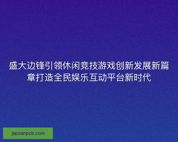 盛大边锋引领休闲竞技游戏创新发展新篇章打造全民娱乐互动平台新时代