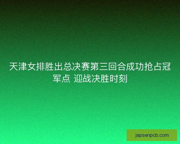 天津女排胜出总决赛第三回合成功抢占冠军点 迎战决胜时刻