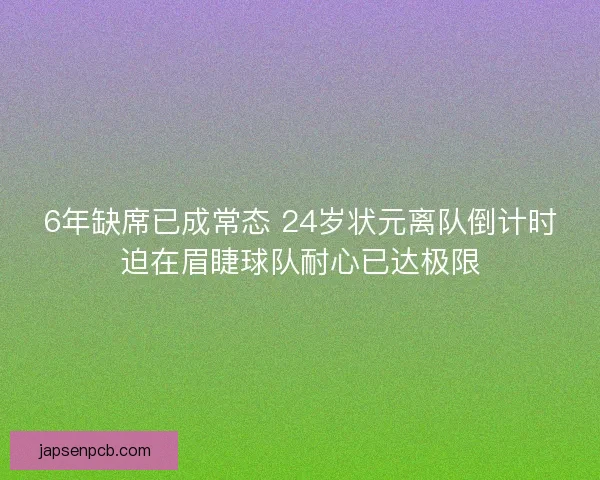 6年缺席已成常态 24岁状元离队倒计时迫在眉睫球队耐心已达极限